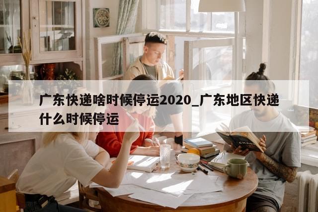 广东快递啥时候停运2020_广东地区快递什么时候停运