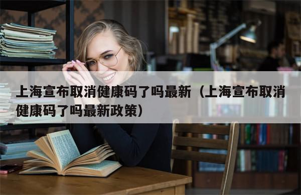 上海宣布取消健康码了吗最新（上海宣布取消健康码了吗最新政策）