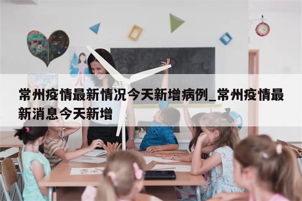 常州疫情最新情况今天新增病例_常州疫情最新消息今天新增