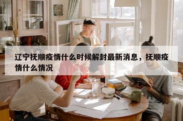 辽宁抚顺疫情什么时候解封最新消息，抚顺疫情什么情况