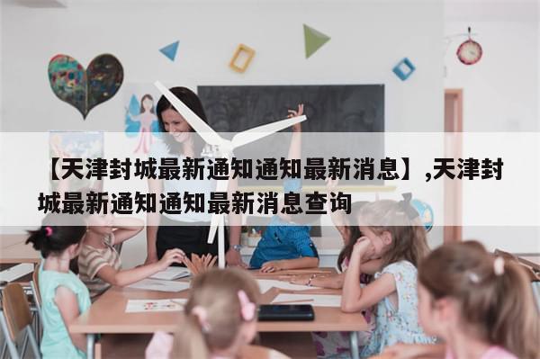 【天津封城最新通知通知最新消息】,天津封城最新通知通知最新消息查询