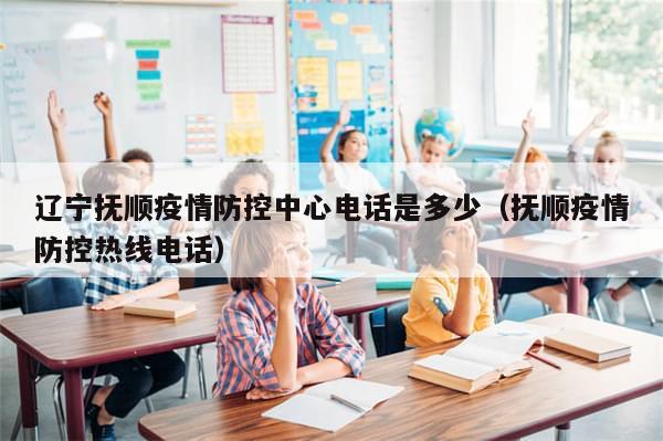 辽宁抚顺疫情防控中心电话是多少（抚顺疫情防控热线电话）