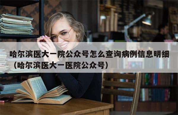 哈尔滨医大一院公众号怎么查询病例信息明细（哈尔滨医大一医院公众号）