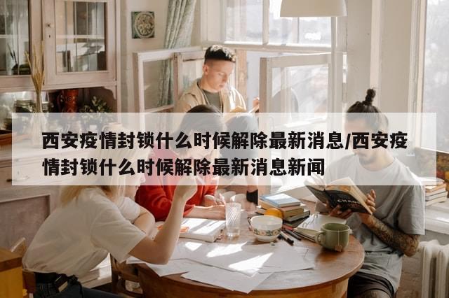 西安疫情封锁什么时候解除最新消息/西安疫情封锁什么时候解除最新消息新闻