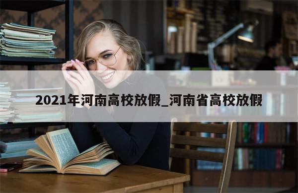 2021年河南高校放假_河南省高校放假