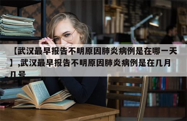 【武汉最早报告不明原因肺炎病例是在哪一天】,武汉最早报告不明原因肺炎病例是在几月几号