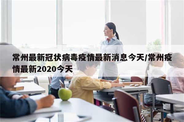 常州最新冠状病毒疫情最新消息今天/常州疫情最新2020今天