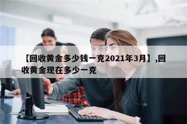 【回收黄金多少钱一克2021年3月】,回收黄金现在多少一克