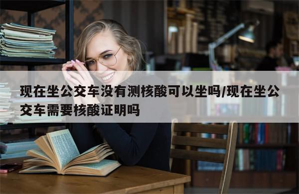 现在坐公交车没有测核酸可以坐吗/现在坐公交车需要核酸证明吗