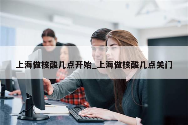 上海做核酸几点开始_上海做核酸几点关门