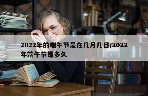 2022年的端午节是在几月几日/2022年端午节是多久