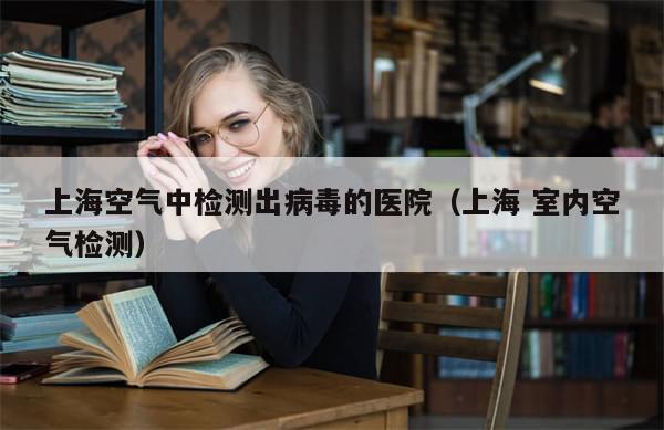 上海空气中检测出病毒的医院（上海 室内空气检测）