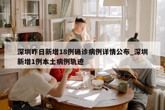 深圳昨日新增18例确诊病例详情公布_深圳新增1例本土病例轨迹
