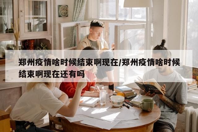 郑州疫情啥时候结束啊现在/郑州疫情啥时候结束啊现在还有吗