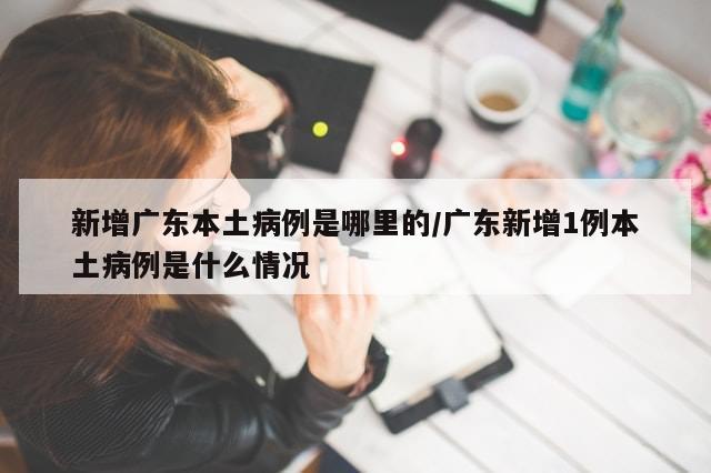 新增广东本土病例是哪里的/广东新增1例本土病例是什么情况