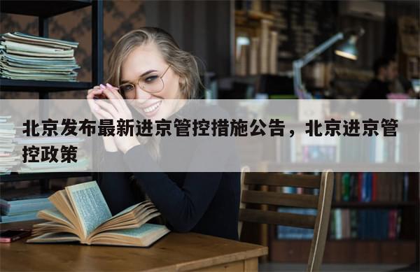 北京发布最新进京管控措施公告，北京进京管控政策