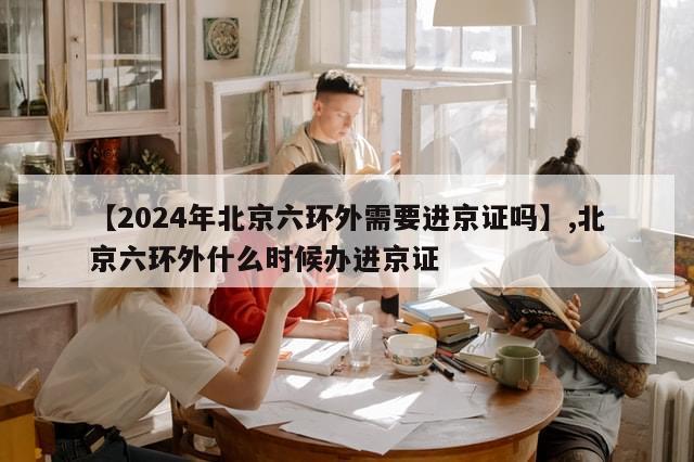 【2024年北京六环外需要进京证吗】,北京六环外什么时候办进京证