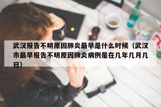 武汉报告不明原因肺炎最早是什么时候（武汉市最早报告不明原因肺炎病例是在几年几月几日）