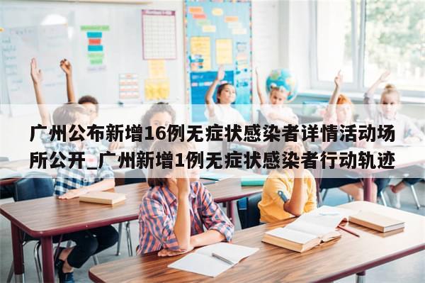 广州公布新增16例无症状感染者详情活动场所公开_广州新增1例无症状感染者行动轨迹