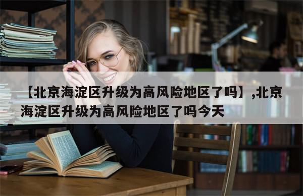【北京海淀区升级为高风险地区了吗】,北京海淀区升级为高风险地区了吗今天