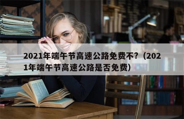 2021年端午节高速公路免费不?（2021年端午节高速公路是否免费）