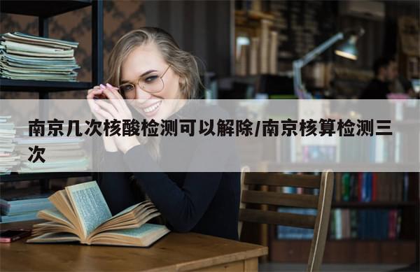 南京几次核酸检测可以解除/南京核算检测三次