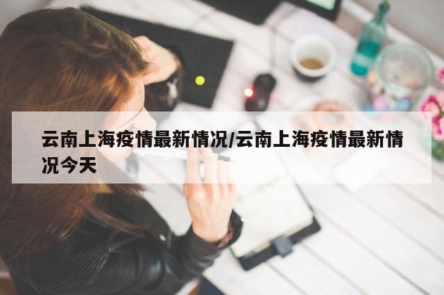 云南上海疫情最新情况/云南上海疫情最新情况今天