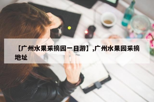 【广州水果采摘园一日游】,广州水果园采摘地址