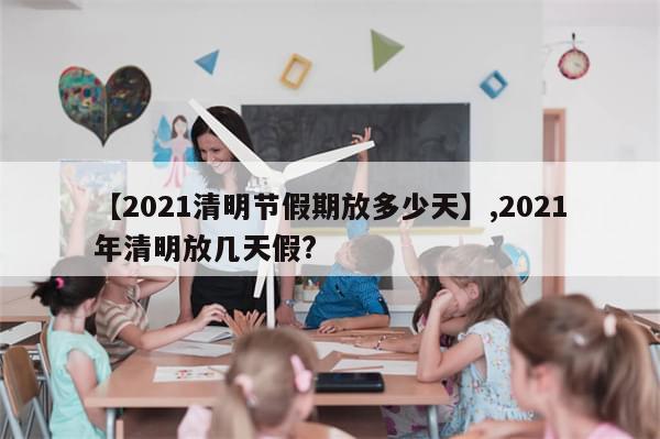 【2021清明节假期放多少天】,2021年清明放几天假?
