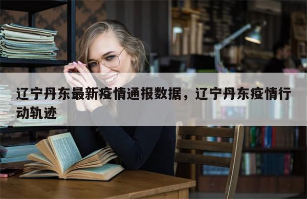 辽宁丹东最新疫情通报数据，辽宁丹东疫情行动轨迹