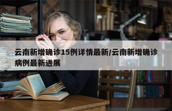 云南新增确诊15例详情最新/云南新增确诊病例最新进展