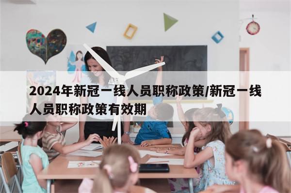 2024年新冠一线人员职称政策/新冠一线人员职称政策有效期