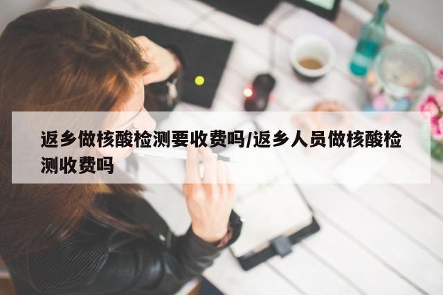 返乡做核酸检测要收费吗/返乡人员做核酸检测收费吗
