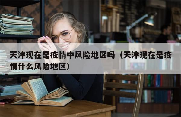 天津现在是疫情中风险地区吗（天津现在是疫情什么风险地区）