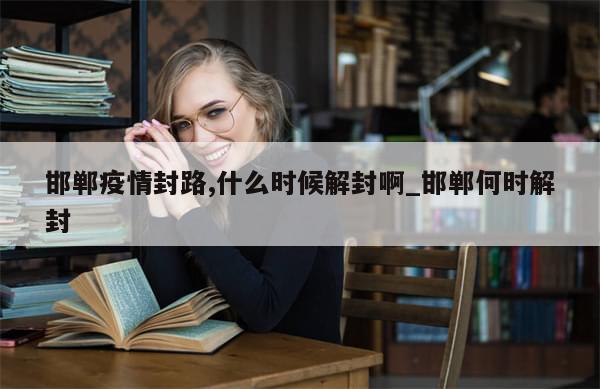 邯郸疫情封路,什么时候解封啊_邯郸何时解封