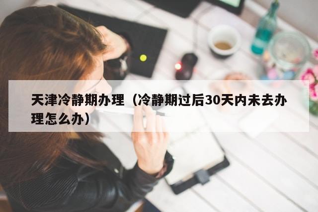 天津冷静期办理（冷静期过后30天内未去办理怎么办）