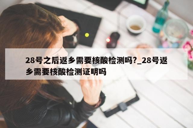 28号之后返乡需要核酸检测吗?_28号返乡需要核酸检测证明吗