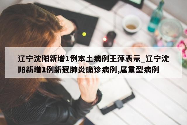辽宁沈阳新增1例本土病例王萍表示_辽宁沈阳新增1例新冠肺炎确诊病例,属重型病例