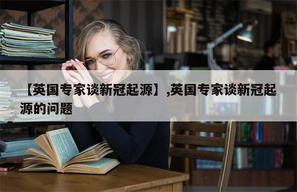 【英国专家谈新冠起源】,英国专家谈新冠起源的问题