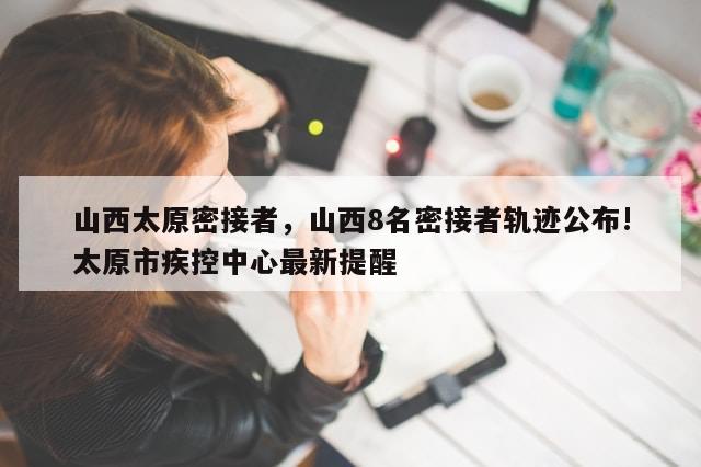 山西太原密接者，山西8名密接者轨迹公布!太原市疾控中心最新提醒