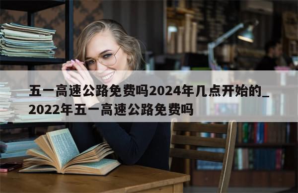 五一高速公路免费吗2024年几点开始的_2022年五一高速公路免费吗