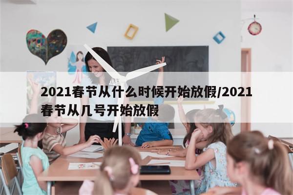 2021春节从什么时候开始放假/2021春节从几号开始放假