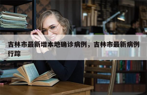 吉林市最新增本地确诊病例，吉林市最新病例行踪