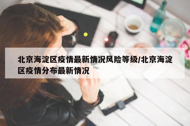 北京海淀区疫情最新情况风险等级/北京海淀区疫情分布最新情况