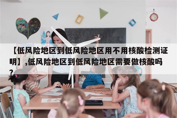 【低风险地区到低风险地区用不用核酸检测证明】,低风险地区到低风险地区需要做核酸吗?
