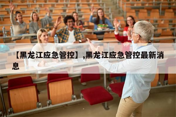 【黑龙江应急管控】,黑龙江应急管控最新消息