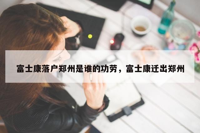 富士康落户郑州是谁的功劳，富士康迁出郑州