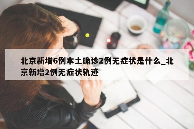 北京新增6例本土确诊2例无症状是什么_北京新增2例无症状轨迹