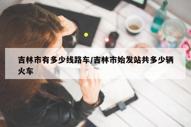 吉林市有多少线路车/吉林市始发站共多少辆火车