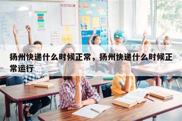 扬州快递什么时候正常，扬州快递什么时候正常运行
